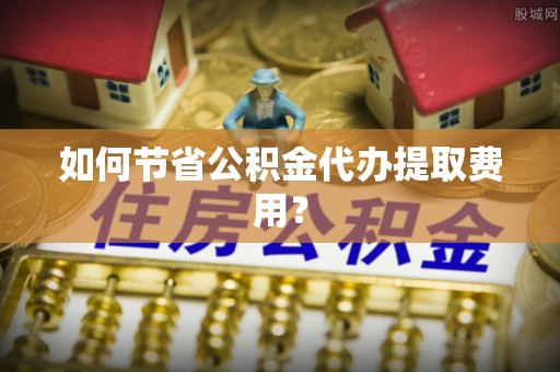 西宁如何节省公积金代办提取费用？
